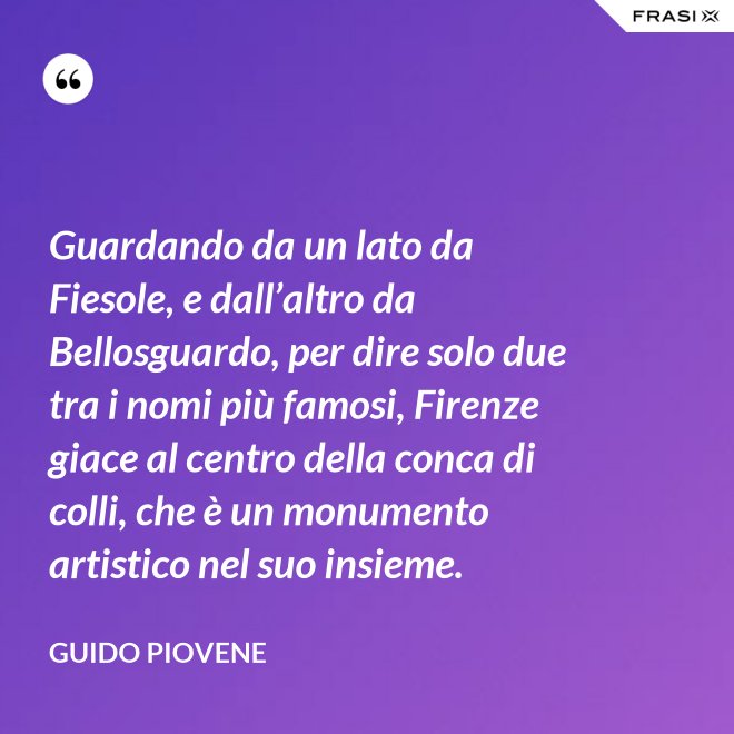 Guardando da un lato da Fiesole, e dall’altro da Bellosguardo, per dire solo due tra i nomi più famosi, Firenze giace al centro della conca di colli, che è un monumento artistico nel suo insieme. - Guido Piovene