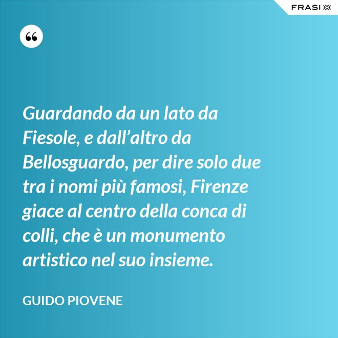Guardando da un lato da Fiesole, e dall’altro da Bellosguardo, per dire solo due tra i nomi più famosi, Firenze giace al centro della conca di colli, che è un monumento artistico nel suo insieme. - Guido Piovene