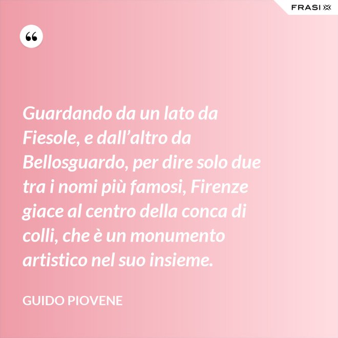 Guardando da un lato da Fiesole, e dall’altro da Bellosguardo, per dire solo due tra i nomi più famosi, Firenze giace al centro della conca di colli, che è un monumento artistico nel suo insieme. - Guido Piovene