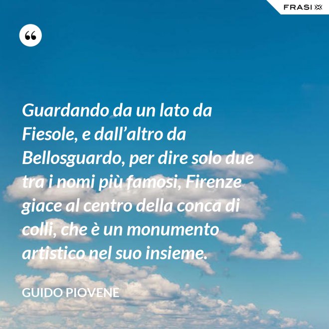 Guardando da un lato da Fiesole, e dall’altro da Bellosguardo, per dire solo due tra i nomi più famosi, Firenze giace al centro della conca di colli, che è un monumento artistico nel suo insieme. - Guido Piovene