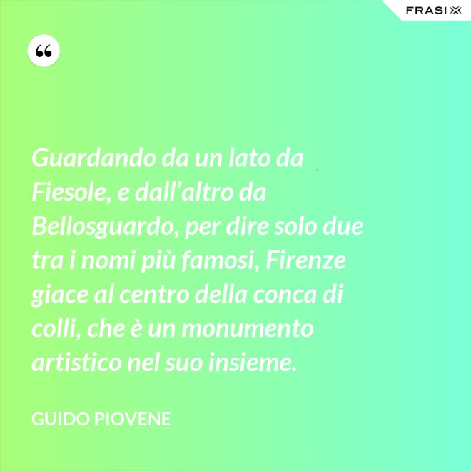 Guardando da un lato da Fiesole, e dall’altro da Bellosguardo, per dire solo due tra i nomi più famosi, Firenze giace al centro della conca di colli, che è un monumento artistico nel suo insieme. - Guido Piovene