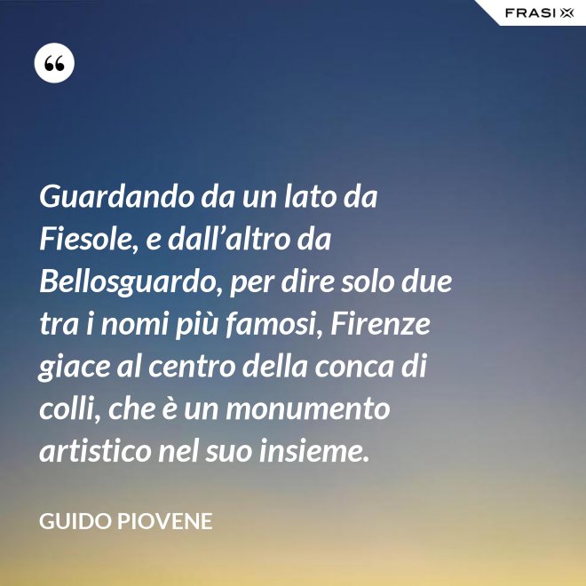 Guardando da un lato da Fiesole, e dall’altro da Bellosguardo, per dire solo due tra i nomi più famosi, Firenze giace al centro della conca di colli, che è un monumento artistico nel suo insieme. - Guido Piovene