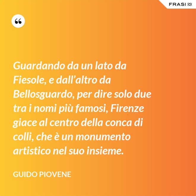 Guardando da un lato da Fiesole, e dall’altro da Bellosguardo, per dire solo due tra i nomi più famosi, Firenze giace al centro della conca di colli, che è un monumento artistico nel suo insieme. - Guido Piovene