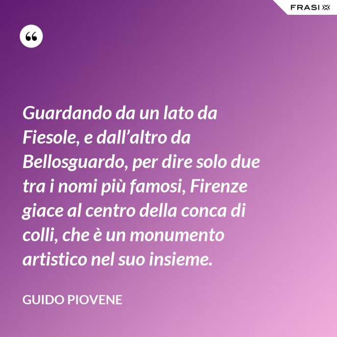 Guardando da un lato da Fiesole, e dall’altro da Bellosguardo, per dire solo due tra i nomi più famosi, Firenze giace al centro della conca di colli, che è un monumento artistico nel suo insieme. - Guido Piovene