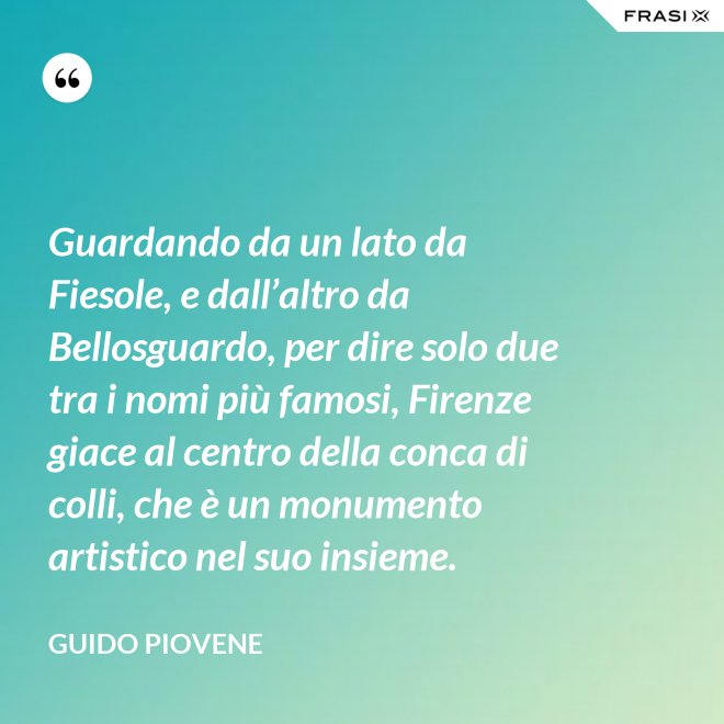 Guardando da un lato da Fiesole, e dall’altro da Bellosguardo, per dire solo due tra i nomi più famosi, Firenze giace al centro della conca di colli, che è un monumento artistico nel suo insieme. - Guido Piovene