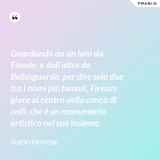 Guardando da un lato da Fiesole, e dall’altro da Bellosguardo, per dire solo due tra i nomi più famosi, Firenze giace al centro della conca di colli, che è un monumento artistico nel suo insieme. - Guido Piovene
