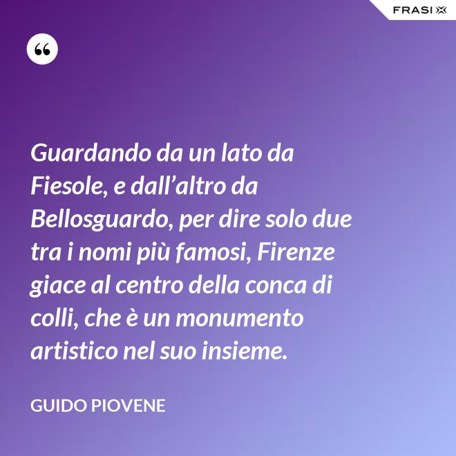 Guardando da un lato da Fiesole, e dall’altro da Bellosguardo, per dire solo due tra i nomi più famosi, Firenze giace al centro della conca di colli, che è un monumento artistico nel suo insieme. - Guido Piovene
