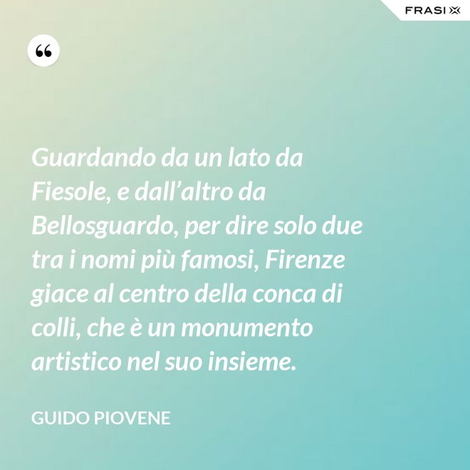 Guardando da un lato da Fiesole, e dall’altro da Bellosguardo, per dire solo due tra i nomi più famosi, Firenze giace al centro della conca di colli, che è un monumento artistico nel suo insieme. - Guido Piovene