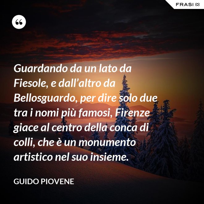 Guardando da un lato da Fiesole, e dall’altro da Bellosguardo, per dire solo due tra i nomi più famosi, Firenze giace al centro della conca di colli, che è un monumento artistico nel suo insieme. - Guido Piovene