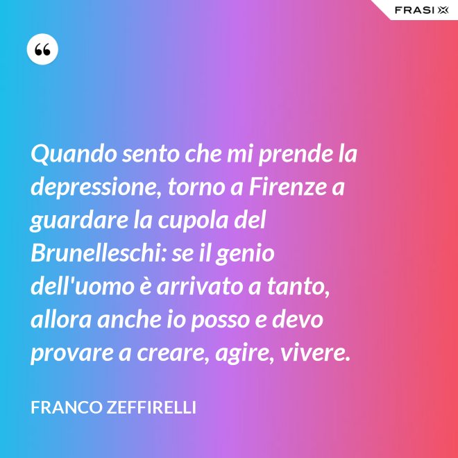 Quando sento che mi prende la depressione, torno a Firenze a guardare la cupola del Brunelleschi: se il genio dell'uomo è arrivato a tanto, allora anche io posso e devo provare a creare, agire, vivere. - Franco Zeffirelli