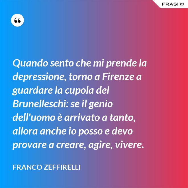 Quando sento che mi prende la depressione, torno a Firenze a guardare la cupola del Brunelleschi: se il genio dell'uomo è arrivato a tanto, allora anche io posso e devo provare a creare, agire, vivere. - Franco Zeffirelli