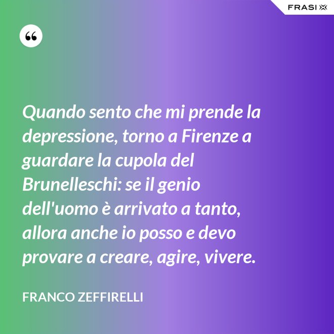 Quando sento che mi prende la depressione, torno a Firenze a guardare la cupola del Brunelleschi: se il genio dell'uomo è arrivato a tanto, allora anche io posso e devo provare a creare, agire, vivere. - Franco Zeffirelli