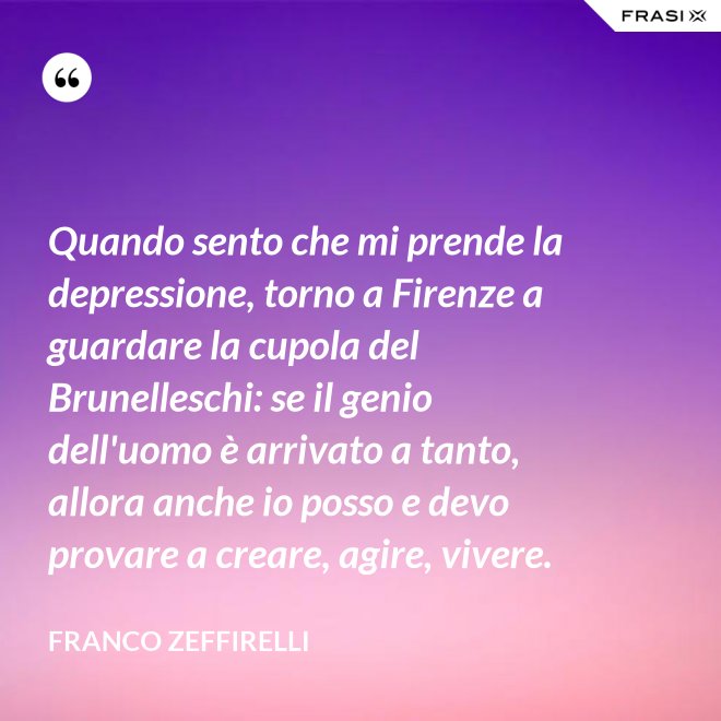 Quando sento che mi prende la depressione, torno a Firenze a guardare la cupola del Brunelleschi: se il genio dell'uomo è arrivato a tanto, allora anche io posso e devo provare a creare, agire, vivere. - Franco Zeffirelli