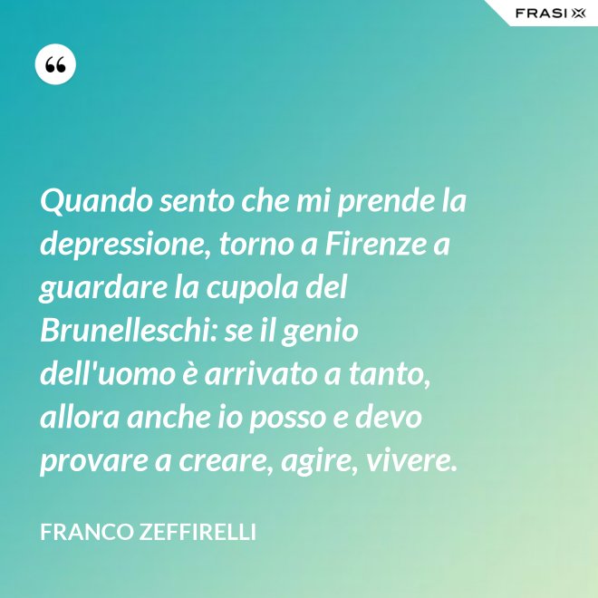 Quando sento che mi prende la depressione, torno a Firenze a guardare la cupola del Brunelleschi: se il genio dell'uomo è arrivato a tanto, allora anche io posso e devo provare a creare, agire, vivere. - Franco Zeffirelli