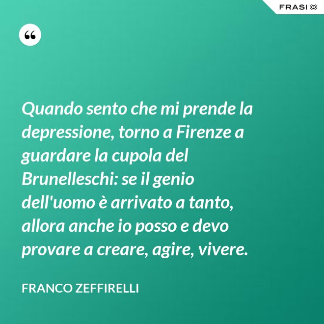 Quando sento che mi prende la depressione, torno a Firenze a guardare la cupola del Brunelleschi: se il genio dell'uomo è arrivato a tanto, allora anche io posso e devo provare a creare, agire, vivere. - Franco Zeffirelli