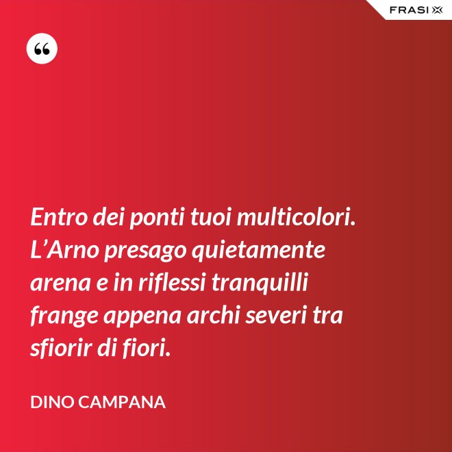 Entro dei ponti tuoi multicolori. L’Arno presago quietamente arena e in riflessi tranquilli frange appena archi severi tra sfiorir di fiori. - Dino Campana