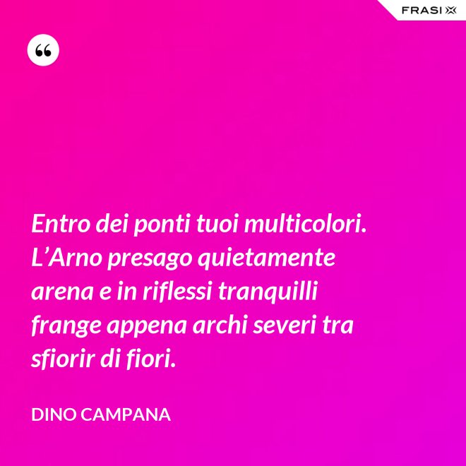 Entro dei ponti tuoi multicolori. L’Arno presago quietamente arena e in riflessi tranquilli frange appena archi severi tra sfiorir di fiori. - Dino Campana