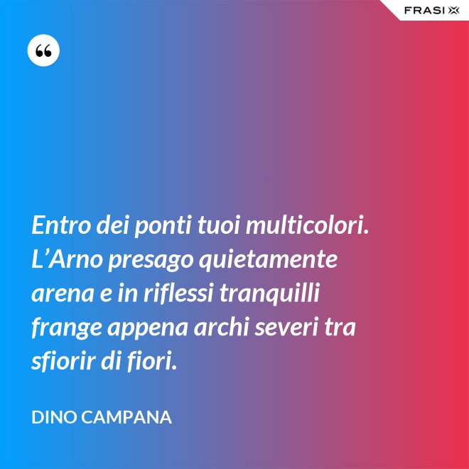 Entro dei ponti tuoi multicolori. L’Arno presago quietamente arena e in riflessi tranquilli frange appena archi severi tra sfiorir di fiori. - Dino Campana