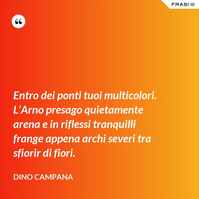 Entro dei ponti tuoi multicolori. L’Arno presago quietamente arena e in riflessi tranquilli frange appena archi severi tra sfiorir di fiori. - Dino Campana