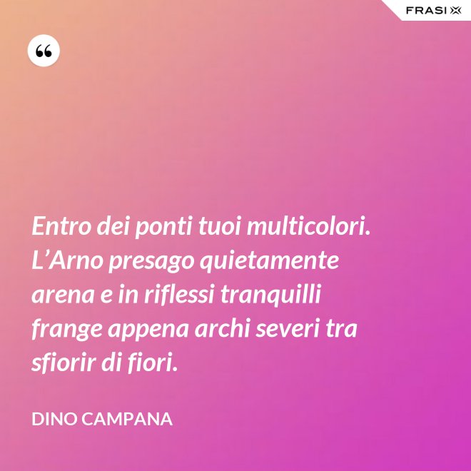 Entro dei ponti tuoi multicolori. L’Arno presago quietamente arena e in riflessi tranquilli frange appena archi severi tra sfiorir di fiori. - Dino Campana