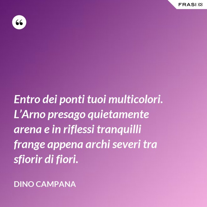 Entro dei ponti tuoi multicolori. L’Arno presago quietamente arena e in riflessi tranquilli frange appena archi severi tra sfiorir di fiori. - Dino Campana