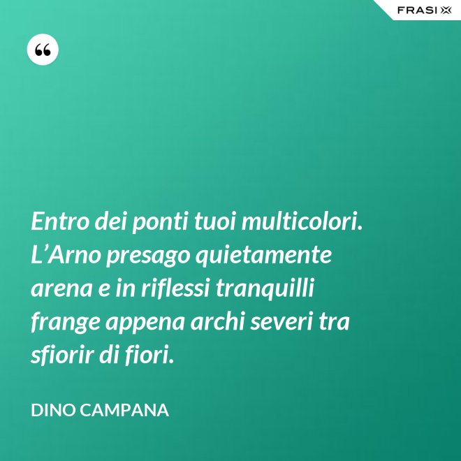 Entro dei ponti tuoi multicolori. L’Arno presago quietamente arena e in riflessi tranquilli frange appena archi severi tra sfiorir di fiori. - Dino Campana