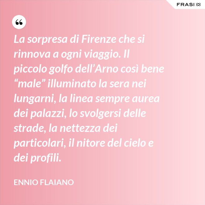 La sorpresa di Firenze che si rinnova a ogni viaggio. Il piccolo golfo dell’Arno così bene “male” illuminato la sera nei lungarni, la linea sempre aurea dei palazzi, lo svolgersi delle strade, la nettezza dei particolari, il nitore del cielo e dei profili. - Ennio Flaiano