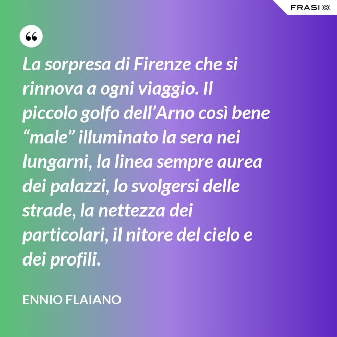 La sorpresa di Firenze che si rinnova a ogni viaggio. Il piccolo golfo dell’Arno così bene “male” illuminato la sera nei lungarni, la linea sempre aurea dei palazzi, lo svolgersi delle strade, la nettezza dei particolari, il nitore del cielo e dei profili. - Ennio Flaiano
