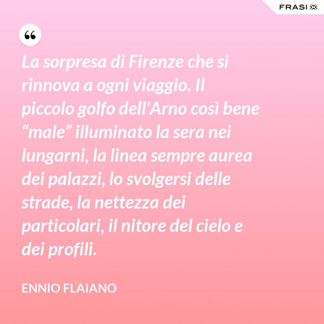La sorpresa di Firenze che si rinnova a ogni viaggio. Il piccolo golfo dell’Arno così bene “male” illuminato la sera nei lungarni, la linea sempre aurea dei palazzi, lo svolgersi delle strade, la nettezza dei particolari, il nitore del cielo e dei profili. - Ennio Flaiano