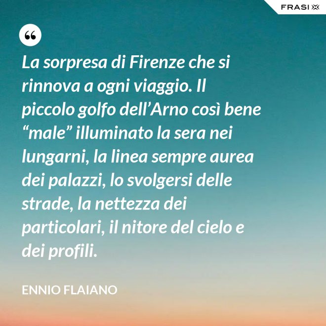 La sorpresa di Firenze che si rinnova a ogni viaggio. Il piccolo golfo dell’Arno così bene “male” illuminato la sera nei lungarni, la linea sempre aurea dei palazzi, lo svolgersi delle strade, la nettezza dei particolari, il nitore del cielo e dei profili. - Ennio Flaiano