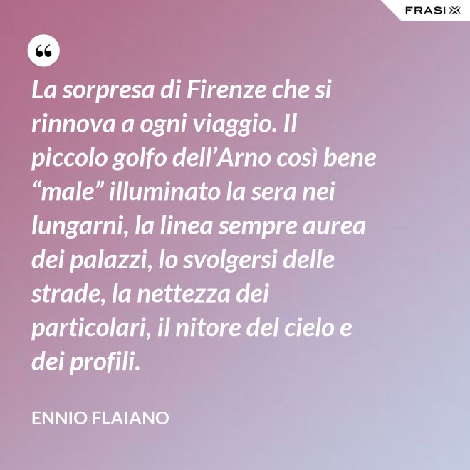 La sorpresa di Firenze che si rinnova a ogni viaggio. Il piccolo golfo dell’Arno così bene “male” illuminato la sera nei lungarni, la linea sempre aurea dei palazzi, lo svolgersi delle strade, la nettezza dei particolari, il nitore del cielo e dei profili. - Ennio Flaiano