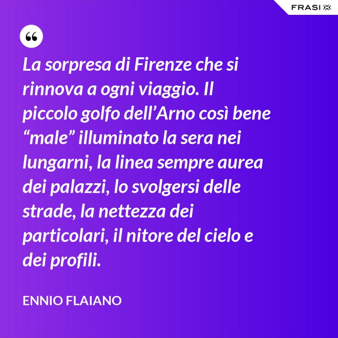 La sorpresa di Firenze che si rinnova a ogni viaggio. Il piccolo golfo dell’Arno così bene “male” illuminato la sera nei lungarni, la linea sempre aurea dei palazzi, lo svolgersi delle strade, la nettezza dei particolari, il nitore del cielo e dei profili. - Ennio Flaiano