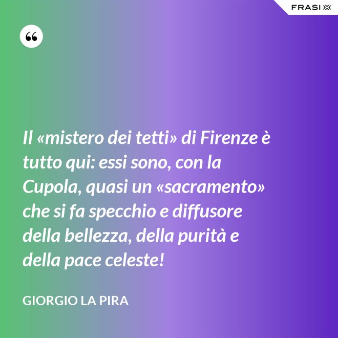 Il «mistero dei tetti» di Firenze è tutto qui: essi sono, con la Cupola, quasi un «sacramento» che si fa specchio e diffusore della bellezza, della purità e della pace celeste! - Giorgio La Pira