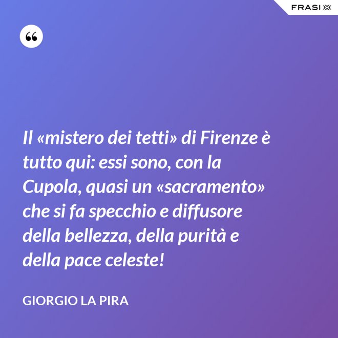 Il «mistero dei tetti» di Firenze è tutto qui: essi sono, con la Cupola, quasi un «sacramento» che si fa specchio e diffusore della bellezza, della purità e della pace celeste! - Giorgio La Pira