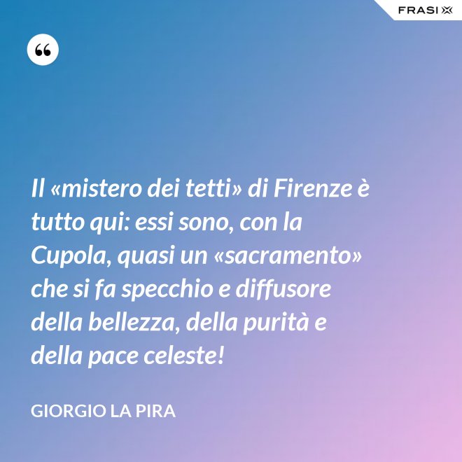 Il «mistero dei tetti» di Firenze è tutto qui: essi sono, con la Cupola, quasi un «sacramento» che si fa specchio e diffusore della bellezza, della purità e della pace celeste! - Giorgio La Pira