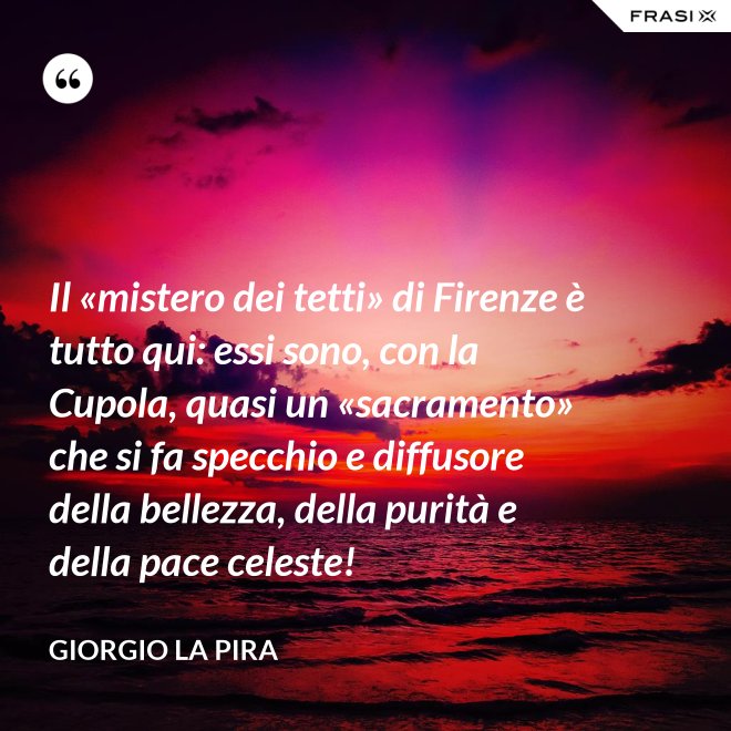 Il «mistero dei tetti» di Firenze è tutto qui: essi sono, con la Cupola, quasi un «sacramento» che si fa specchio e diffusore della bellezza, della purità e della pace celeste! - Giorgio La Pira