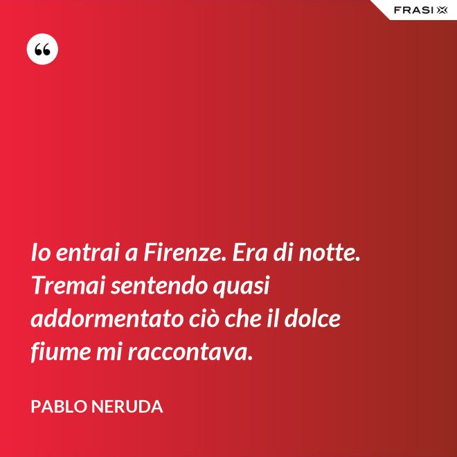 Io entrai a Firenze. Era di notte. Tremai sentendo quasi addormentato ciò che il dolce fiume mi raccontava. - Pablo Neruda
