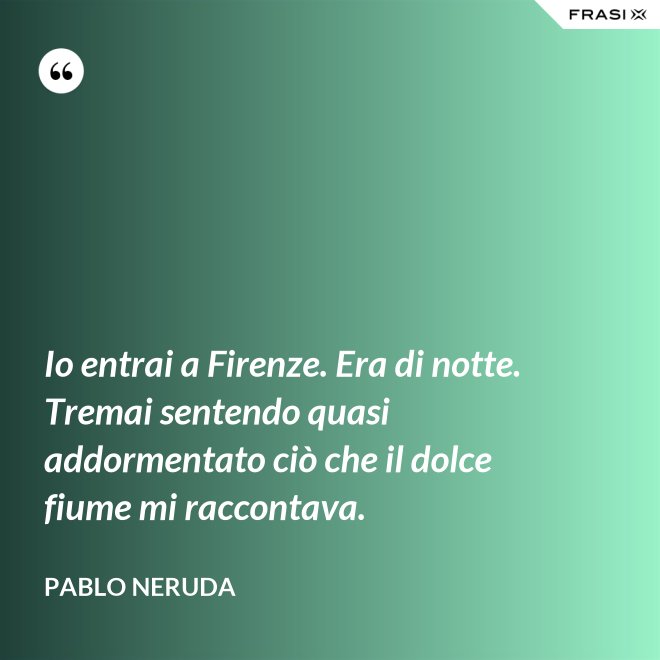 Io entrai a Firenze. Era di notte. Tremai sentendo quasi addormentato ciò che il dolce fiume mi raccontava. - Pablo Neruda