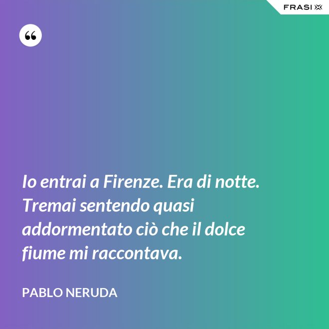 Io entrai a Firenze. Era di notte. Tremai sentendo quasi addormentato ciò che il dolce fiume mi raccontava. - Pablo Neruda