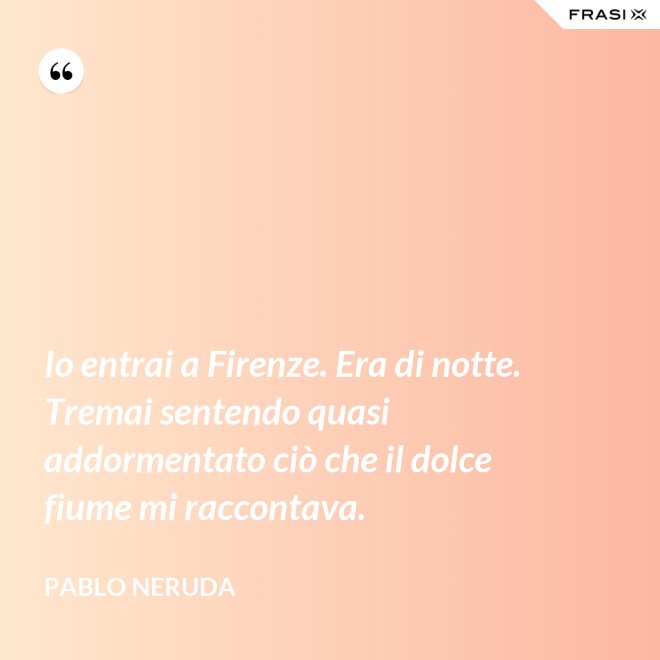 Io entrai a Firenze. Era di notte. Tremai sentendo quasi addormentato ciò che il dolce fiume mi raccontava. - Pablo Neruda