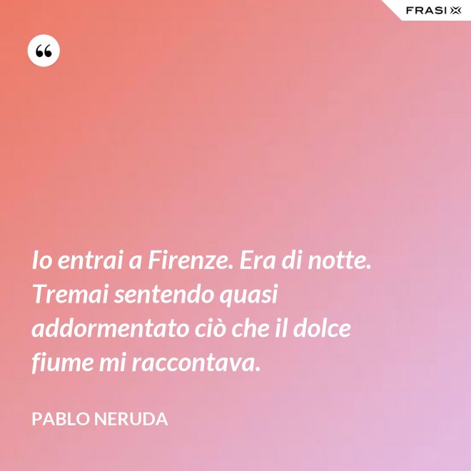 Io entrai a Firenze. Era di notte. Tremai sentendo quasi addormentato ciò che il dolce fiume mi raccontava. - Pablo Neruda