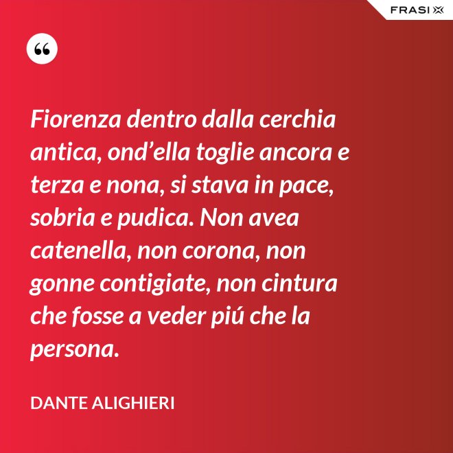 Fiorenza dentro dalla cerchia antica, ond’ella toglie ancora e terza e nona, si stava in pace, sobria e pudica. Non avea catenella, non corona, non gonne contigiate, non cintura che fosse a veder piú che la persona. - Dante Alighieri