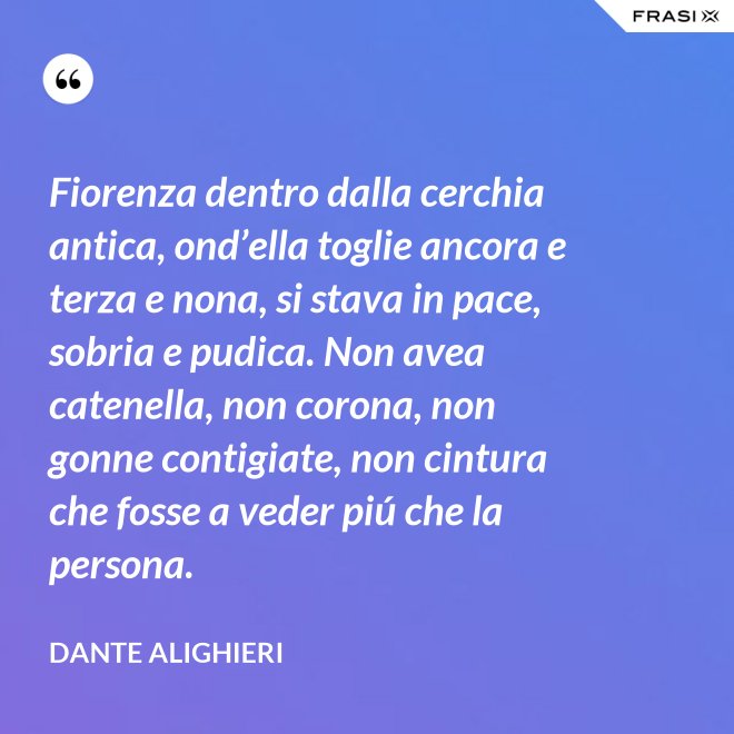 Fiorenza dentro dalla cerchia antica, ond’ella toglie ancora e terza e nona, si stava in pace, sobria e pudica. Non avea catenella, non corona, non gonne contigiate, non cintura che fosse a veder piú che la persona. - Dante Alighieri