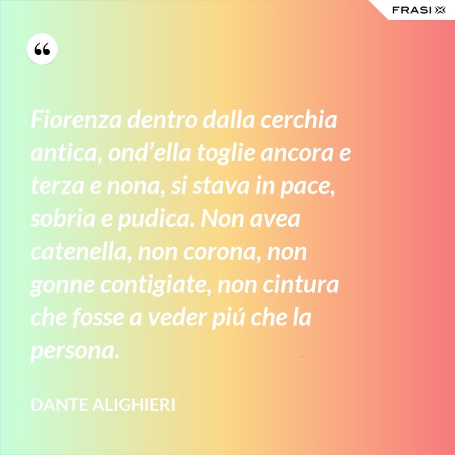 Fiorenza dentro dalla cerchia antica, ond’ella toglie ancora e terza e nona, si stava in pace, sobria e pudica. Non avea catenella, non corona, non gonne contigiate, non cintura che fosse a veder piú che la persona. - Dante Alighieri
