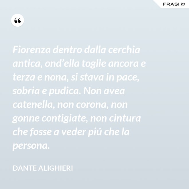 Fiorenza dentro dalla cerchia antica, ond’ella toglie ancora e terza e nona, si stava in pace, sobria e pudica. Non avea catenella, non corona, non gonne contigiate, non cintura che fosse a veder piú che la persona. - Dante Alighieri