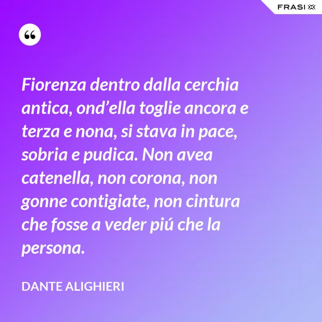 Fiorenza dentro dalla cerchia antica, ond’ella toglie ancora e terza e nona, si stava in pace, sobria e pudica. Non avea catenella, non corona, non gonne contigiate, non cintura che fosse a veder piú che la persona. - Dante Alighieri