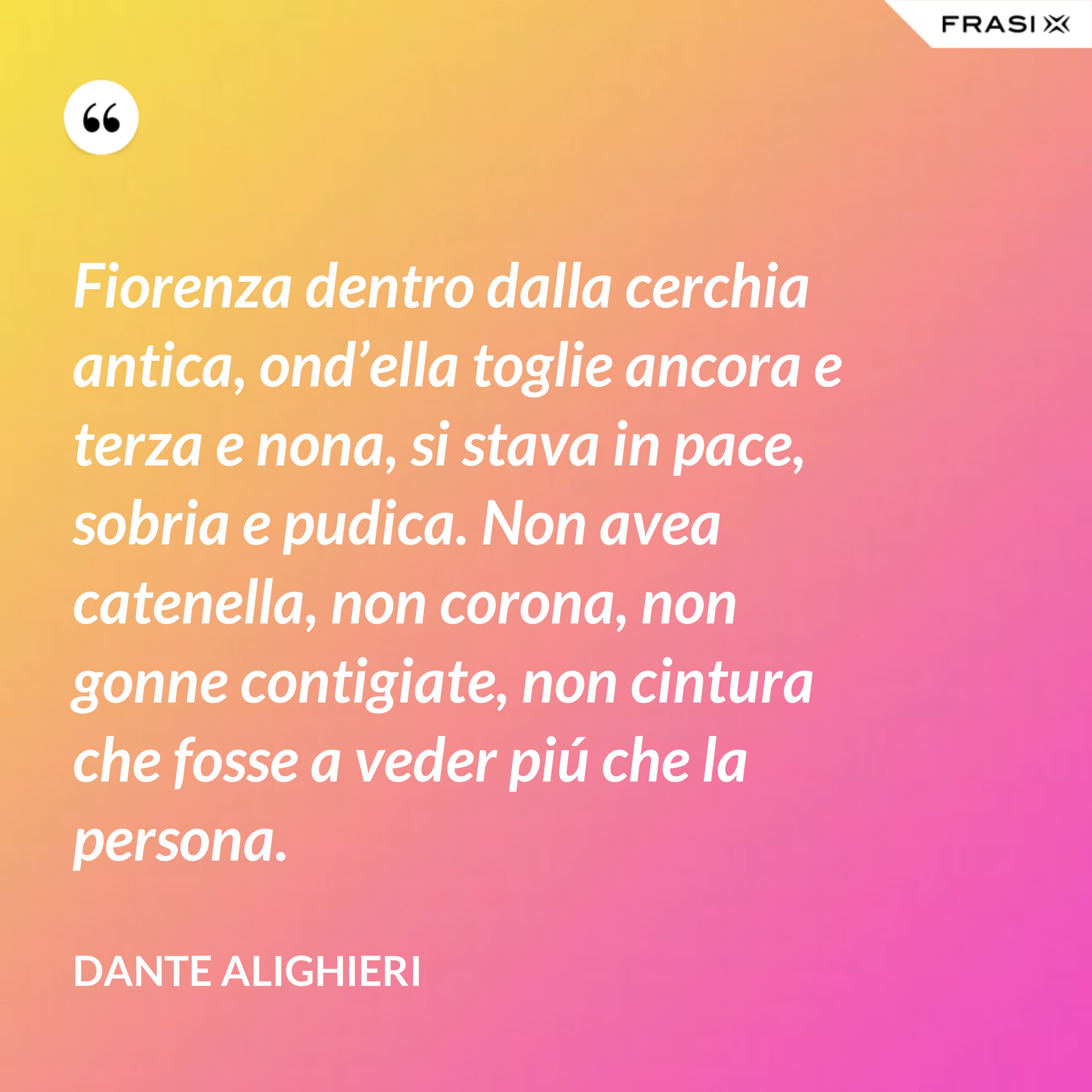Fiorenza dentro dalla cerchia antica, ond’ella toglie ancora e terza e nona, si stava in pace, sobria e pudica. Non avea catenella, non corona, non gonne contigiate, non cintura che fosse a veder piú che la persona. - Dante Alighieri