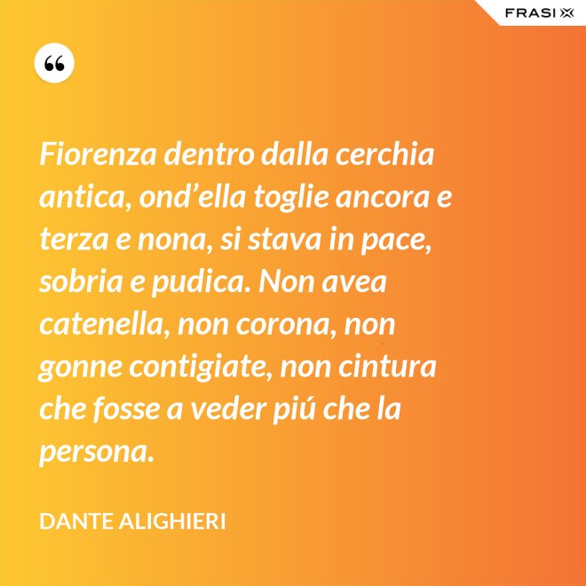 Fiorenza dentro dalla cerchia antica, ond’ella toglie ancora e terza e nona, si stava in pace, sobria e pudica. Non avea catenella, non corona, non gonne contigiate, non cintura che fosse a veder piú che la persona. - Dante Alighieri