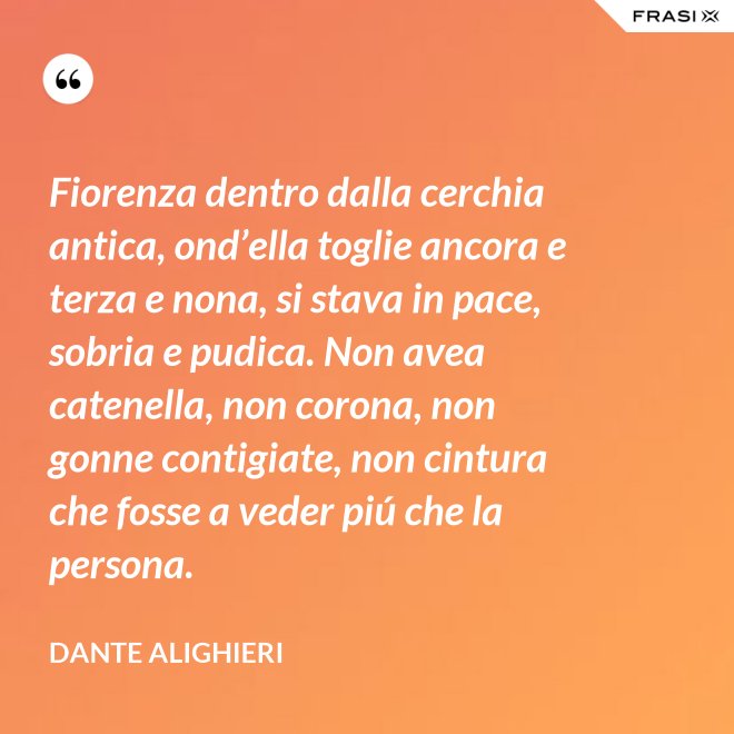 Fiorenza dentro dalla cerchia antica, ond’ella toglie ancora e terza e nona, si stava in pace, sobria e pudica. Non avea catenella, non corona, non gonne contigiate, non cintura che fosse a veder piú che la persona. - Dante Alighieri