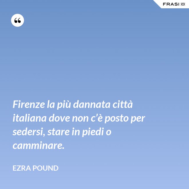 Firenze la più dannata città italiana dove non c’è posto per sedersi, stare in piedi o camminare. - Ezra Pound